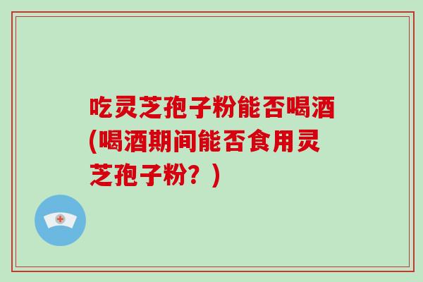 吃灵芝孢子粉能否喝酒(喝酒期间能否食用灵芝孢子粉？)