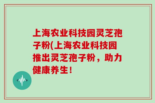 上海农业科技园灵芝孢子粉(上海农业科技园推出灵芝孢子粉,助力健康养生!-第1张图片-灵芝大师 上海农业科技园灵芝孢子粉(上海农业科技园推出灵芝孢子粉,助力健康养生!-第1张图片-灵芝大师