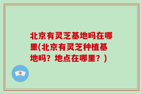 北京有灵芝基地吗在哪里(北京有灵芝种植基地吗？地点在哪里？)