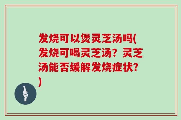 发烧可以煲灵芝汤吗(发烧可喝灵芝汤?灵芝汤能否缓解发烧症状?)-第1张图片-灵芝大师 发烧可以煲灵芝汤吗(发烧可喝灵芝汤?灵芝汤能否缓解发烧症状?)-第1张图片-灵芝大师