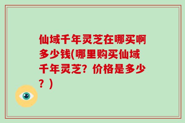 仙域千年灵芝在哪买啊多少钱(哪里购买仙域千年灵芝?价格是多少?)-第1张图片-灵芝大师 仙域千年灵芝在哪买啊多少钱(哪里购买仙域千年灵芝?价格是多少?)-第1张图片-灵芝大师