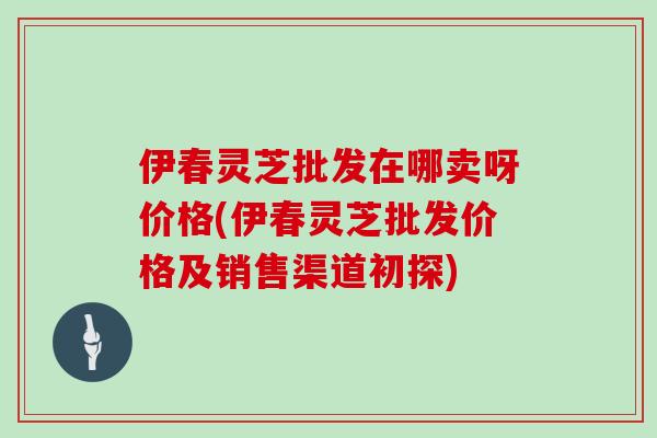 伊春灵芝批发在哪卖呀价格(伊春灵芝批发价格及销售渠道初探)