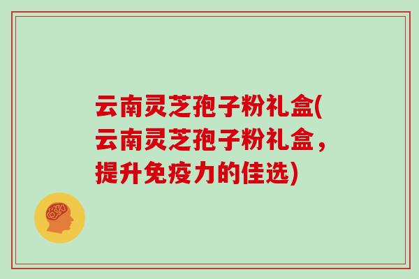 云南灵芝孢子粉礼盒(云南灵芝孢子粉礼盒，提升免疫力的佳选)