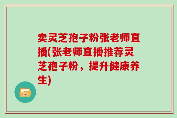 卖灵芝孢子粉张老师直播(张老师直播推荐灵芝孢子粉，提升健康养生)