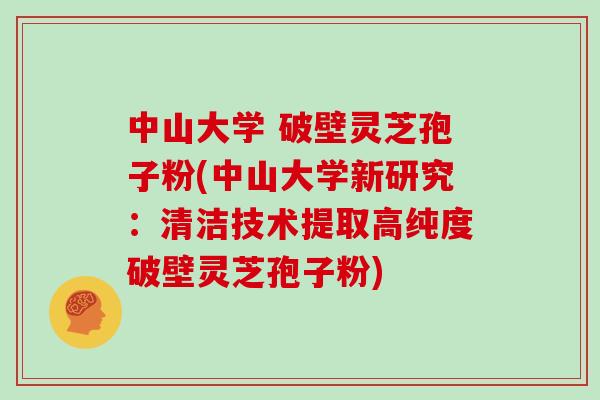 中山大学 破壁灵芝孢子粉(中山大学新研究：清洁技术提取高纯度破壁灵芝孢子粉)