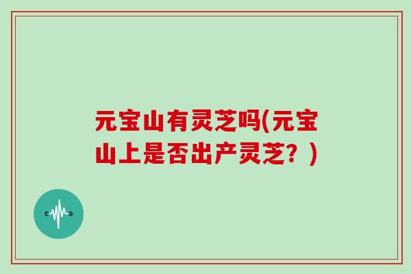元宝山有灵芝吗(元宝山上是否出产灵芝？)