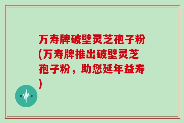 万寿牌破壁灵芝孢子粉(万寿牌推出破壁灵芝孢子粉，助您延年益寿)