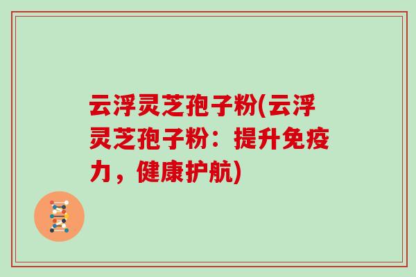 云浮灵芝孢子粉(云浮灵芝孢子粉：提升免疫力，健康护航)