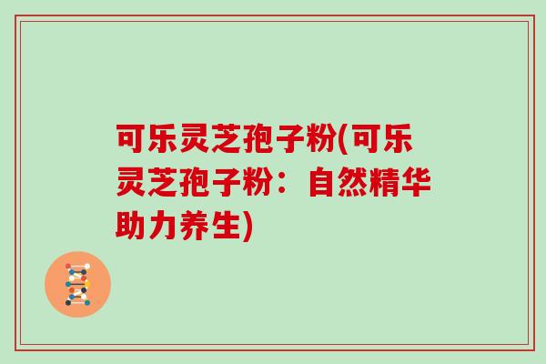 可乐灵芝孢子粉(可乐灵芝孢子粉：自然精华助力养生)
