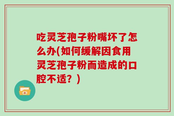 吃灵芝孢子粉嘴坏了怎么办(如何缓解因食用灵芝孢子粉而造成的口腔不适？)