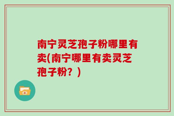 南宁灵芝孢子粉哪里有卖(南宁哪里有卖灵芝孢子粉？)