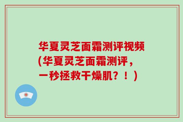 华夏灵芝面霜测评视频(华夏灵芝面霜测评,一秒拯救干燥肌?!)-第1张图片-灵芝大师 华夏灵芝面霜测评视频(华夏灵芝面霜测评,一秒拯救干燥肌?!)-第1张图片-灵芝大师