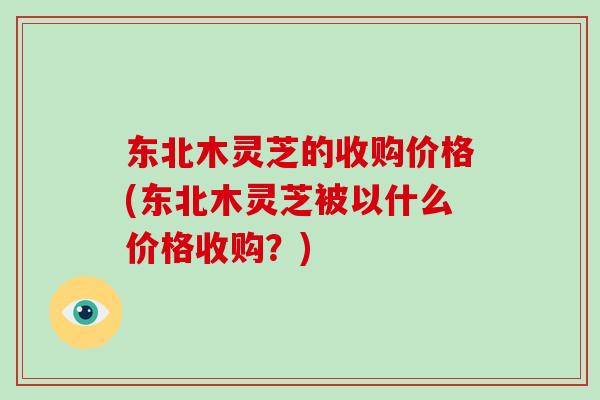 东北木灵芝的收购价格(东北木灵芝被以什么价格收购？)