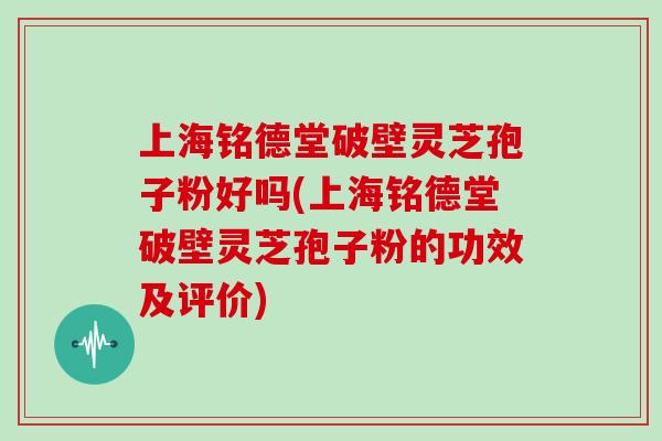 上海铭德堂破壁灵芝孢子粉好吗(上海铭德堂破壁灵芝孢子粉的功效及评价)