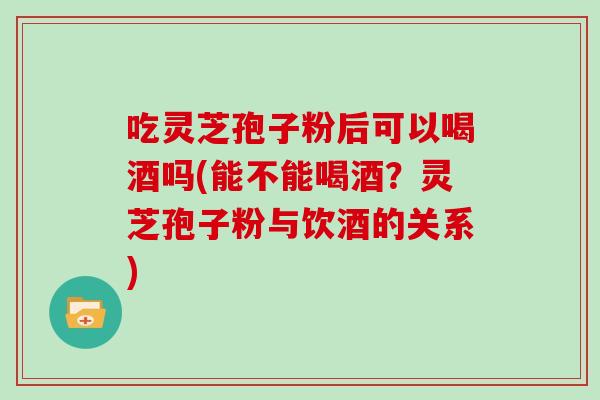 吃灵芝孢子粉后可以喝酒吗(能不能喝酒？灵芝孢子粉与饮酒的关系)