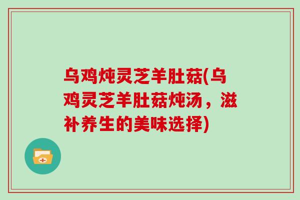 乌鸡炖灵芝羊肚菇(乌鸡灵芝羊肚菇炖汤，滋补养生的美味选择)