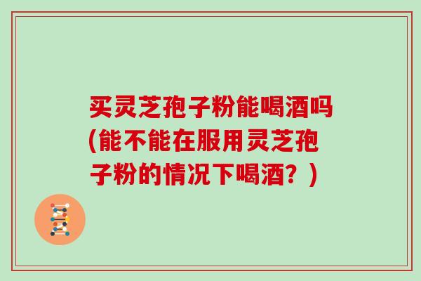 买灵芝孢子粉能喝酒吗(能不能在服用灵芝孢子粉的情况下喝酒？)