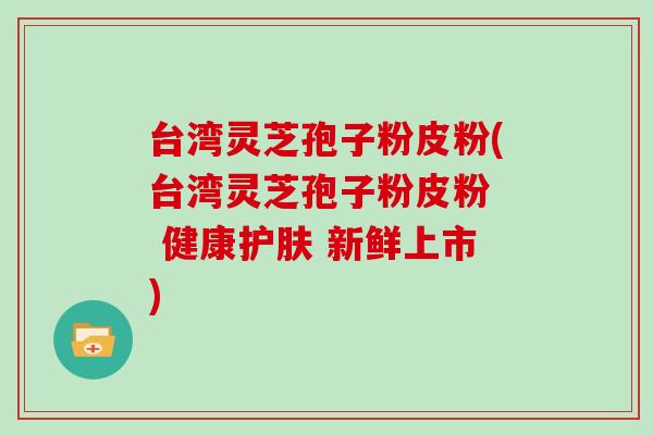 台湾灵芝孢子粉皮粉(台湾灵芝孢子粉皮粉  健康护肤 新鲜上市)