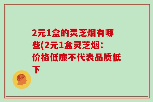 2元1盒的灵芝烟有哪些(2元1盒灵芝烟：价格低廉不代表品质低下