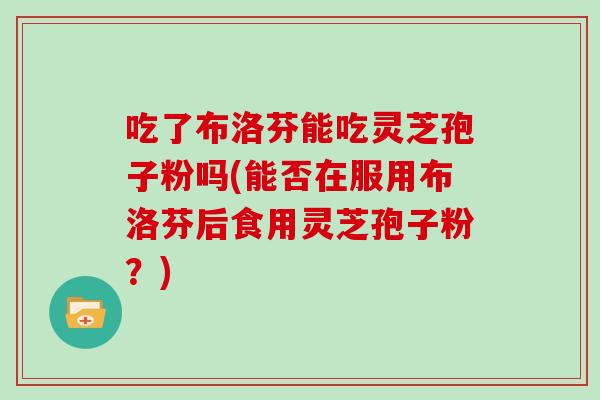 吃了布洛芬能吃灵芝孢子粉吗(能否在服用布洛芬后食用灵芝孢子粉？)