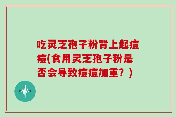 吃灵芝孢子粉背上起痘痘(食用灵芝孢子粉是否会导致痘痘加重？)