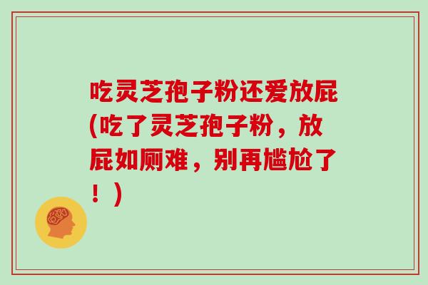 吃灵芝孢子粉还爱放屁(吃了灵芝孢子粉，放屁如厕难，别再尴尬了！)
