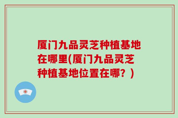 厦门九品灵芝种植基地在哪里(厦门九品灵芝种植基地位置在哪？)