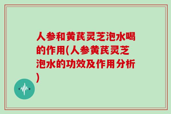 人参和黄芪灵芝泡水喝的作用(人参黄芪灵芝泡水的功效及作用分析)