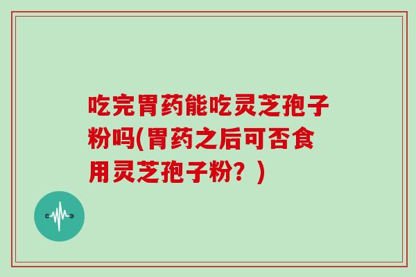 吃完胃药能吃灵芝孢子粉吗(胃药之后可否食用灵芝孢子粉？)