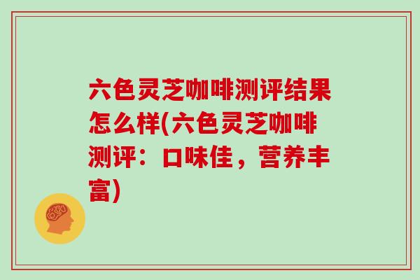 六色灵芝咖啡测评结果怎么样(六色灵芝咖啡测评：口味佳，营养丰富)