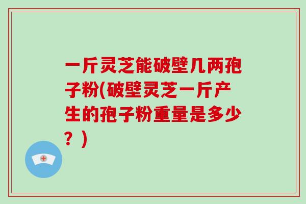 一斤灵芝能破壁几两孢子粉(破壁灵芝一斤产生的孢子粉重量是多少？)