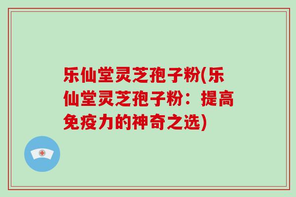 乐仙堂灵芝孢子粉(乐仙堂灵芝孢子粉：提高免疫力的神奇之选)