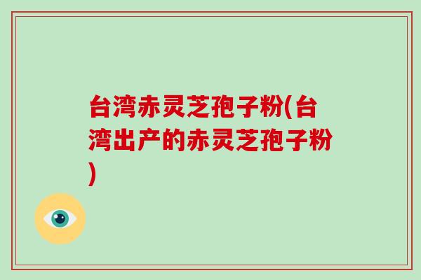 台湾赤灵芝孢子粉(台湾出产的赤灵芝孢子粉)