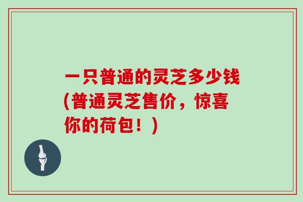 一只普通的灵芝多少钱(普通灵芝售价，惊喜你的荷包！)