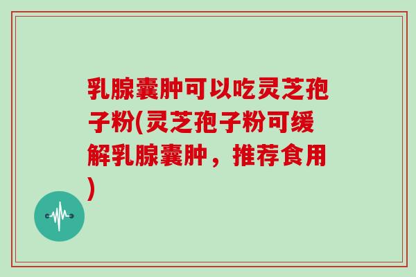 乳腺囊肿可以吃灵芝孢子粉(灵芝孢子粉可缓解乳腺囊肿，推荐食用)