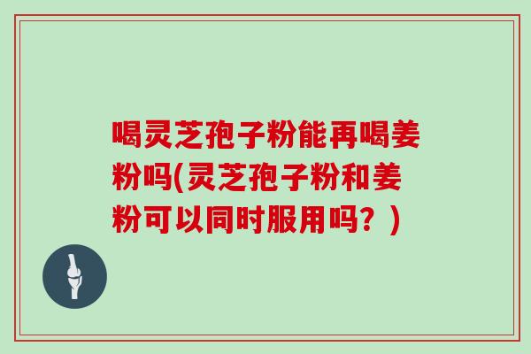 喝灵芝孢子粉能再喝姜粉吗(灵芝孢子粉和姜粉可以同时服用吗？)