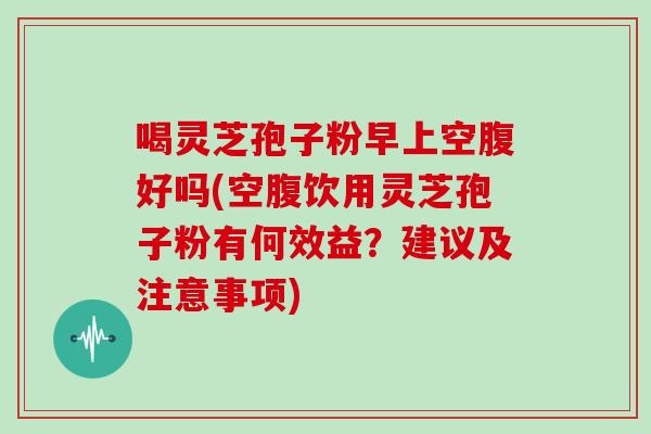 喝灵芝孢子粉早上空腹好吗(空腹饮用灵芝孢子粉有何效益？建议及注意事项)