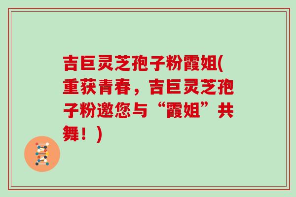 吉巨灵芝孢子粉霞姐(重获青春，吉巨灵芝孢子粉邀您与“霞姐”共舞！)