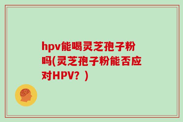 hpv能喝灵芝孢子粉吗(灵芝孢子粉能否应对HPV？)