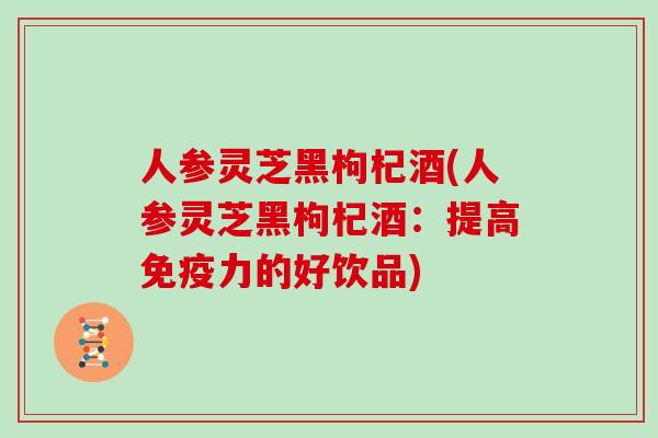 人参灵芝黑枸杞酒(人参灵芝黑枸杞酒：提高免疫力的好饮品)