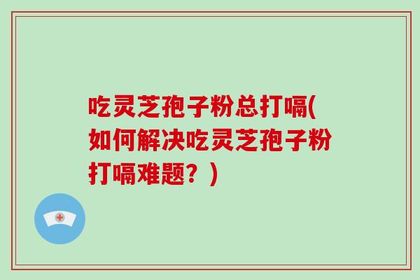 吃灵芝孢子粉总打嗝(如何解决吃灵芝孢子粉打嗝难题？)
