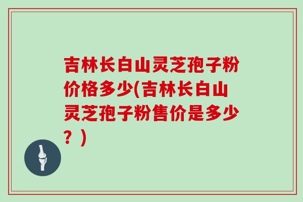 吉林长白山灵芝孢子粉价格多少(吉林长白山灵芝孢子粉售价是多少？)
