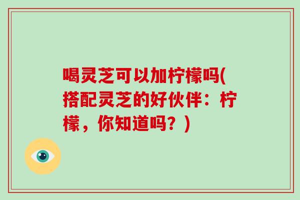 喝灵芝可以加柠檬吗(搭配灵芝的好伙伴：柠檬，你知道吗？)-第1张图片-灵芝大师