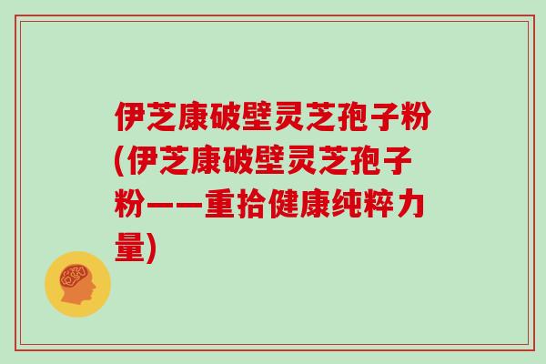 伊芝康破壁灵芝孢子粉(伊芝康破壁灵芝孢子粉——重拾健康纯粹力量)