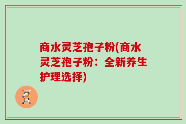商水灵芝孢子粉(商水灵芝孢子粉：全新养生护理选择)