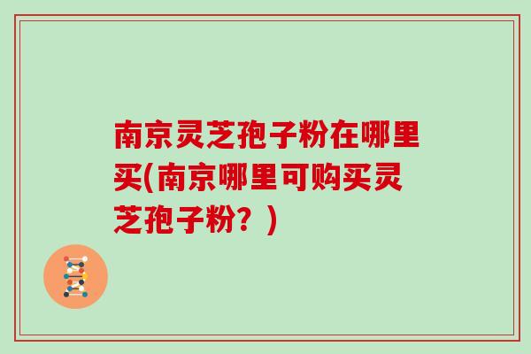 南京灵芝孢子粉在哪里买(南京哪里可购买灵芝孢子粉？)