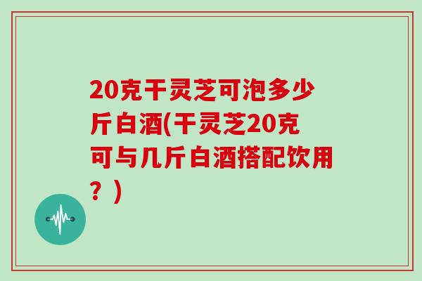 20克干灵芝可泡多少斤白酒(干灵芝20克可与几斤白酒搭配饮用？)