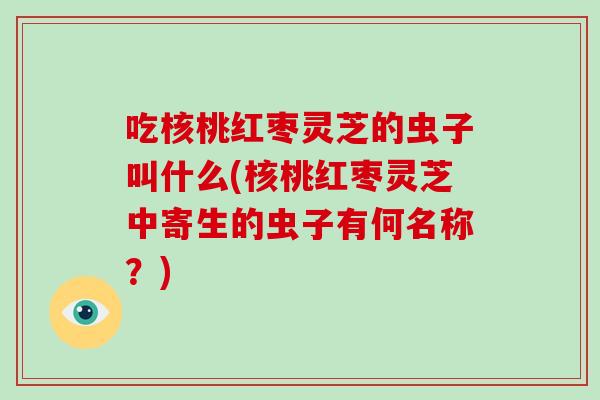 吃核桃红枣灵芝的虫子叫什么(核桃红枣灵芝中寄生的虫子有何名称？)