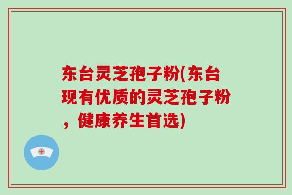 东台灵芝孢子粉(东台现有优质的灵芝孢子粉，健康养生首选)