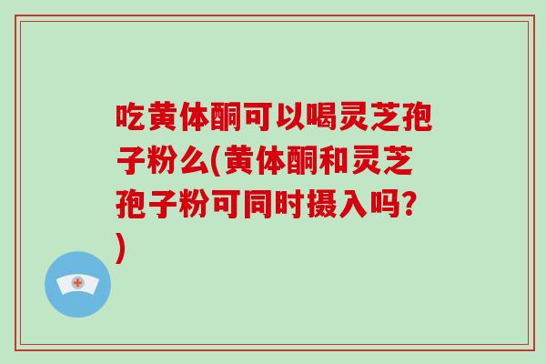 吃黄体酮可以喝灵芝孢子粉么(黄体酮和灵芝孢子粉可同时摄入吗？)